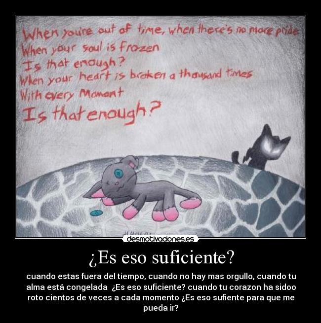 ¿Es eso suficiente? - cuando estas fuera del tiempo, cuando no hay mas orgullo, cuando tu
alma está congelada  ¿Es eso suficiente? cuando tu corazon ha sidoo
roto cientos de veces a cada momento ¿Es eso sufiente para que me
pueda ir?