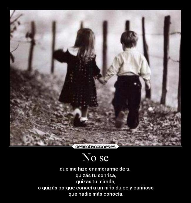 No se - que me hizo enamorarme de ti,
quizás tu sonrisa,
quizás tu mirada,
o quizás porque conocí a un niño dulce y cariñoso
que nadie más conocía.