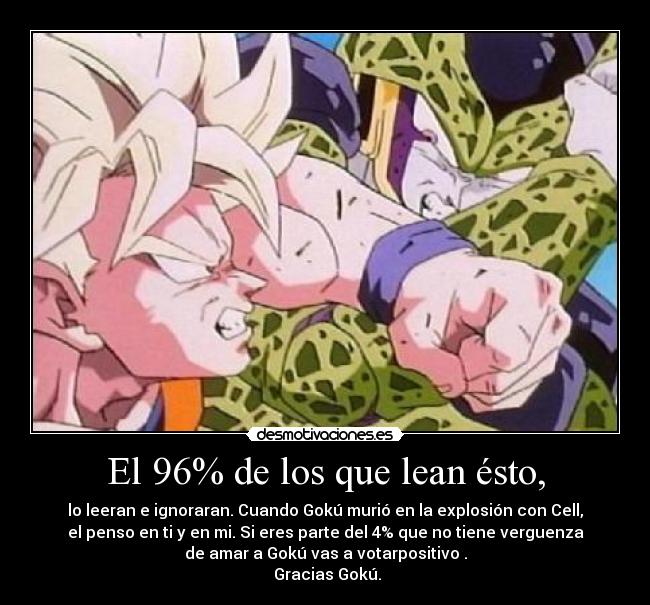 El 96% de los que lean ésto, - lo leeran e ignoraran. Cuando Gokú murió en la explosión con Cell,
el penso en ti y en mi. Si eres parte del 4% que no tiene verguenza
de amar a Gokú vas a votarpositivo .
Gracias Gokú.