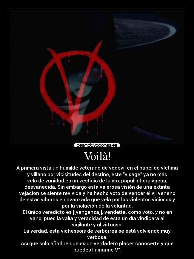 Voilà! - A primera vista un humilde veterano de vodevil en el papel de víctima
y villano por vicisitudes del destino, este “visage” ya no más
velo de vanidad es un vestigio de la vox populi ahora vacua,
desvanecida. Sin embargo esta valerosa visión de una extinta
vejación se siente revivida y ha hecho voto de vencer el vil veneno
de estas víboras en avanzada que vela por los violentos viciosos y
por la violación de la voluntad.
El único veredicto es [[venganza]], vendetta, como voto, y no en
vano, pues la valía y veracidad de ésta un día vindicará al
vigilante y al virtuoso.
La verdad, esta vichessois de verborrea se está volviendo muy
verbosa.
Así que solo añadiré que es un verdadero placer conocerte y que
puedes llamarme V.