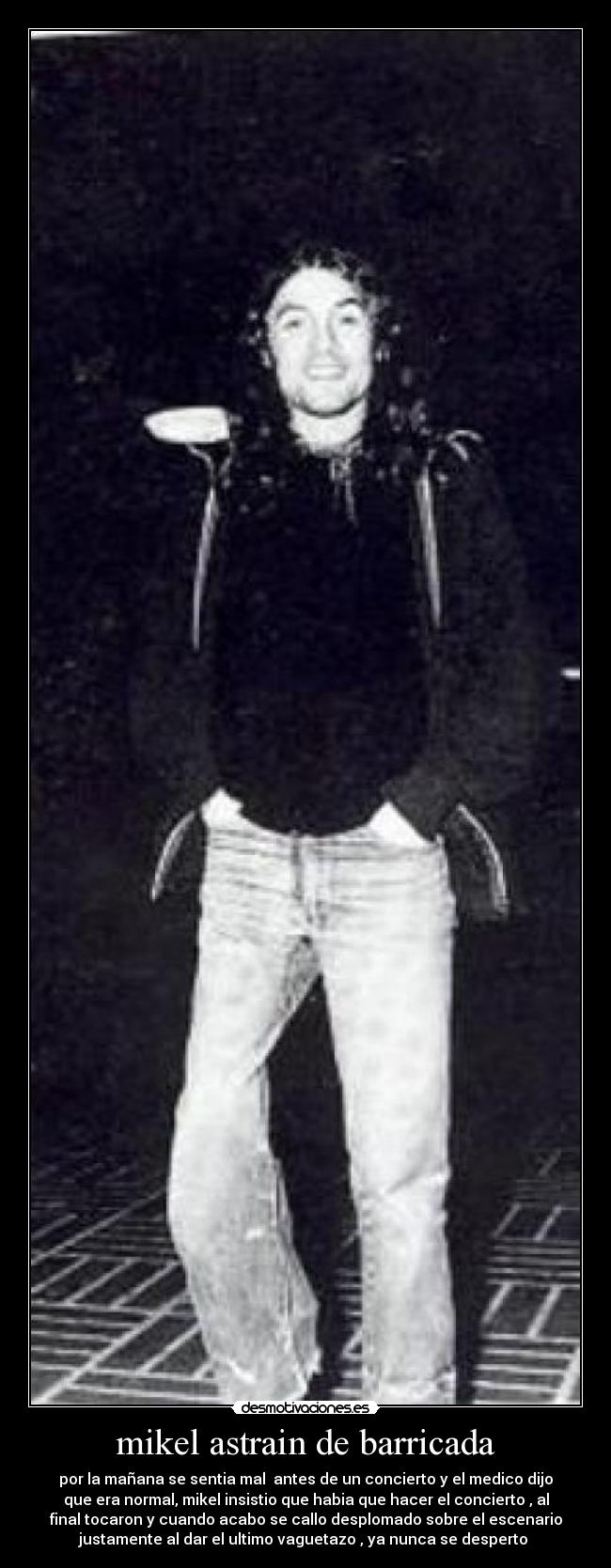 mikel astrain de barricada - por la mañana se sentia mal antes de un concierto y el medico dijo
que era normal, mikel insistio que habia que hacer el concierto , al
final tocaron y cuando acabo se callo desplomado sobre el escenario
justamente al dar el ultimo vaguetazo , ya nunca se desperto
