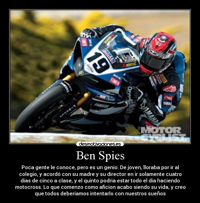 Ben Spies - Poca gente le conoce, pero es un genio. De joven, lloraba por ir al
colegio, y acordó con su madre y su director en ir solamente cuatro
dias de cinco a clase, y el quinto podria estar todo el dia haciendo
motocross. Lo que comenzo como aficion acabo siendo su vida, y creo
que todos deberiamos intentarlo con nuestros sueños