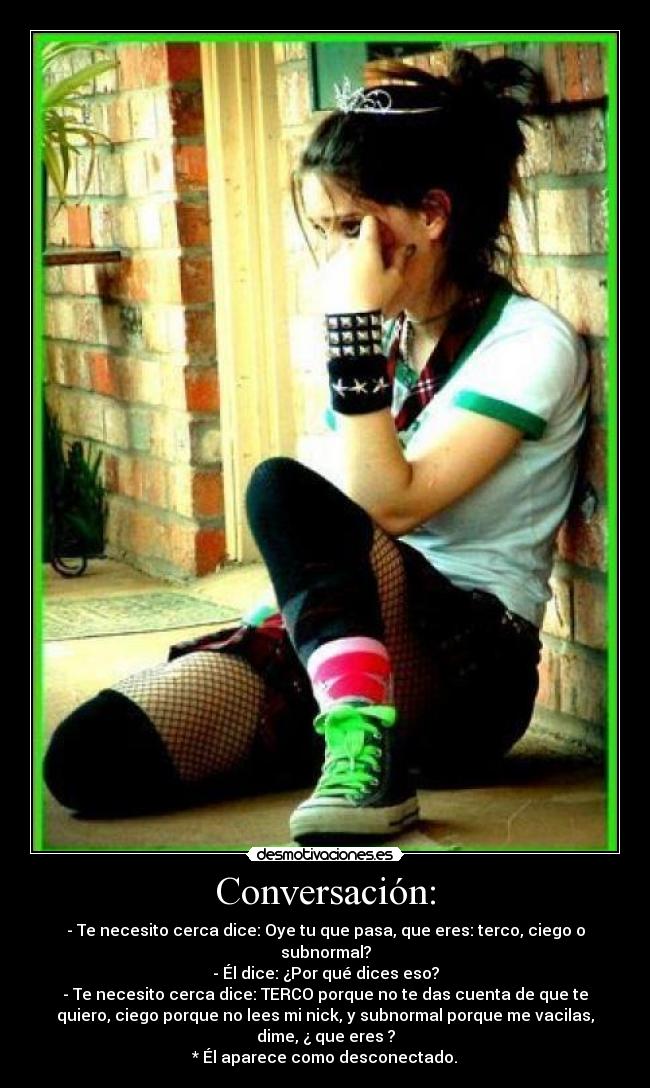 Conversación: - - Te necesito cerca dice: Oye tu que pasa, que eres: terco, ciego o
subnormal?
- Él dice: ¿Por qué dices eso?
- Te necesito cerca dice: TERCO porque no te das cuenta de que te
quiero, ciego porque no lees mi nick, y subnormal porque me vacilas,
dime, ¿ que eres ?
* Él aparece como desconectado.