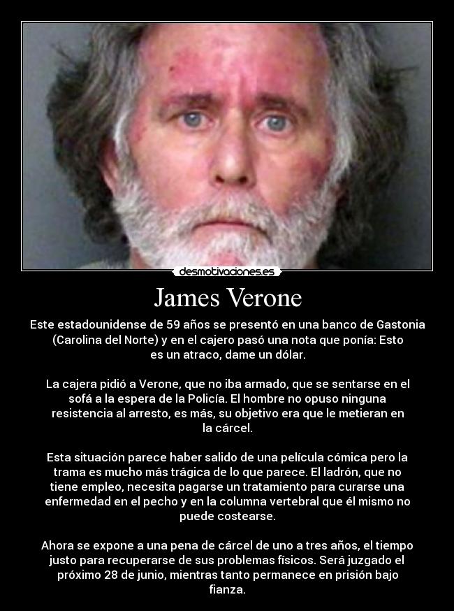 James Verone - Este estadounidense de 59 años se presentó en una banco de Gastonia
(Carolina del Norte) y en el cajero pasó una nota que ponía: Esto
es un atraco, dame un dólar.

La cajera pidió a Verone, que no iba armado, que se sentarse en el
sofá a la espera de la Policía. El hombre no opuso ninguna
resistencia al arresto, es más, su objetivo era que le metieran en
la cárcel.

Esta situación parece haber salido de una película cómica pero la
trama es mucho más trágica de lo que parece. El ladrón, que no
tiene empleo, necesita pagarse un tratamiento para curarse una
enfermedad en el pecho y en la columna vertebral que él mismo no
puede costearse.

Ahora se expone a una pena de cárcel de uno a tres años, el tiempo
justo para recuperarse de sus problemas físicos. Será juzgado el
próximo 28 de junio, mientras tanto permanece en prisión bajo
fianza.