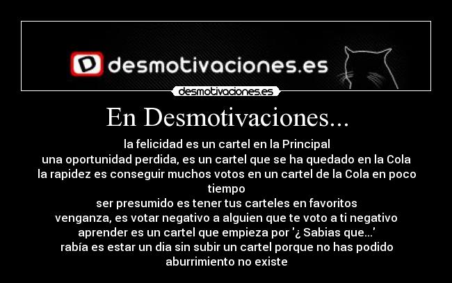 En Desmotivaciones... - la felicidad es un cartel en la Principal
una oportunidad perdida, es un cartel que se ha quedado en la Cola
la rapidez es conseguir muchos votos en un cartel de la Cola en poco tiempo
ser presumido es tener tus carteles en favoritos
venganza, es votar negativo a alguien que te voto a ti negativo
aprender es un cartel que empieza por ¿ Sabias que...
rabía es estar un dia sin subir un cartel porque no has podido
aburrimiento no existe