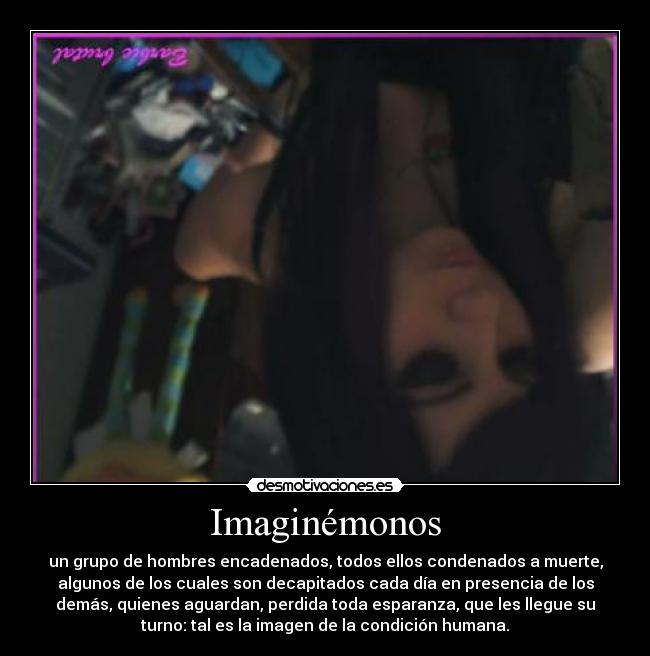 Imaginémonos - un grupo de hombres encadenados, todos ellos condenados a muerte,
algunos de los cuales son decapitados cada día en presencia de los
demás, quienes aguardan, perdida toda esparanza, que les llegue su
turno: tal es la imagen de la condición humana.