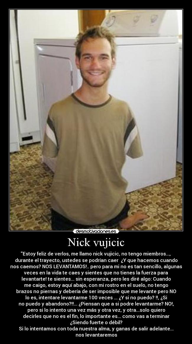 Nick vujicic - Estoy feliz de verlos, me llamo nick vujicic, no tengo miembros..., 
durante el trayecto, ustedes se podrían caer  ¿Y que hacemos cuando
nos caemos? NOS LEVANTAMOS!.. pero para mi no es tan sencillo, algunas
veces en la vida te caes y sientes que no tienes la fuerza para
levantarte! te sientes... sin esperanza, pero les diré algo: Cuando
me caigo, estoy aquí abajo, con mi rostro en el suelo, no tengo
brazos no piernas y debería de ser imposible que me levante pero NO
lo es, intentare levantarme 100 veces ... ¿Y si no puedo? !!, ¿Si
no puedo y abandono?!!... ¿Piensan que a si podre levantarme? NO!,
pero si lo intento una vez más y otra vez, y otra...solo quiero
decirles que no es el fin, lo importante es... como vas a terminar
¿Siendo fuerte o débil?
Si lo intentamos con toda nuestra alma, y ganas de salir adelante...
nos levantaremos