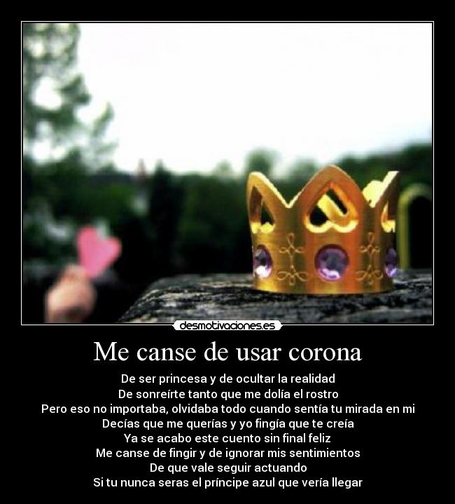 Me canse de usar corona - De ser princesa y de ocultar la realidad
De sonreírte tanto que me dolía el rostro
Pero eso no importaba, olvidaba todo cuando sentía tu mirada en mi
Decías que me querías y yo fingía que te creía
Ya se acabo este cuento sin final feliz
Me canse de fingir y de ignorar mis sentimientos
De que vale seguir actuando
Si tu nunca seras el príncipe azul que vería llegar