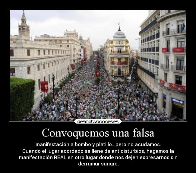 Convoquemos una falsa - manifestación a bombo y platillo...pero no acudamos.
Cuando el lugar acordado se llene de antidisturbios, hagamos la
manifestación REAL en otro lugar donde nos dejen expresarnos sin
derramar sangre.