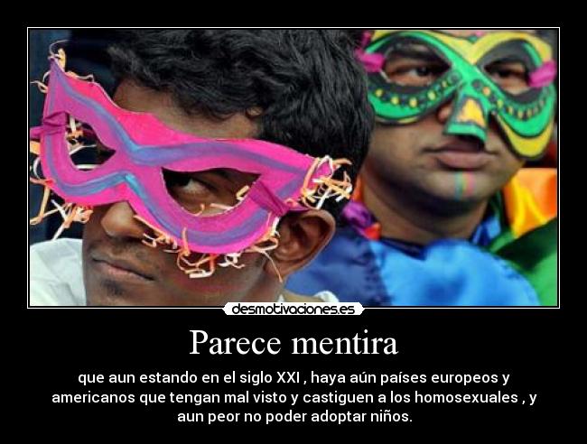 Parece mentira - que aun estando en el siglo XXI , haya aún países europeos y
americanos que tengan mal visto y castiguen a los homosexuales , y
aun peor no poder adoptar niños.