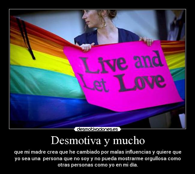 Desmotiva y mucho - que mi madre crea que he cambiado por malas influencias y quiere que
yo sea una persona que no soy y no pueda mostrarme orgullosa como
otras personas como yo en mi día.