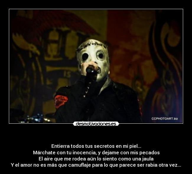   - Entierra todos tus secretos en mi piel...
Márchate con tu inocencia, y dejame con mis pecados
El aire que me rodea aún lo siento como una jaula
Y el amor no es más que camuflaje para lo que parece ser rabia otra vez...