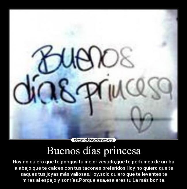 Buenos días princesa - Hoy no quiero que te pongas tu mejor vestido,que te perfumes de arriba
a abajo,que te calces con tus tacones preferidos.Hoy no quiero que te
saques tus joyas más valiosas.Hoy,solo quiero que te levantes,te
mires al espejo y sonrías.Porque esa,esa eres tu.La más bonita.