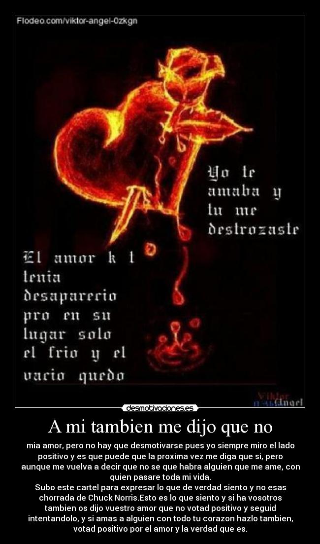 A mi tambien me dijo que no - mia amor, pero no hay que desmotivarse pues yo siempre miro el lado
positivo y es que puede que la proxima vez me diga que si, pero
aunque me vuelva a decir que no se que habra alguien que me ame, con
quien pasare toda mi vida.
Subo este cartel para expresar lo que de verdad siento y no esas
chorrada de Chuck Norris.Esto es lo que siento y si ha vosotros
tambien os dijo vuestro amor que no votad positivo y seguid
intentandolo, y si amas a alguien con todo tu corazon hazlo tambien,
votad positivo por el amor y la verdad que es.