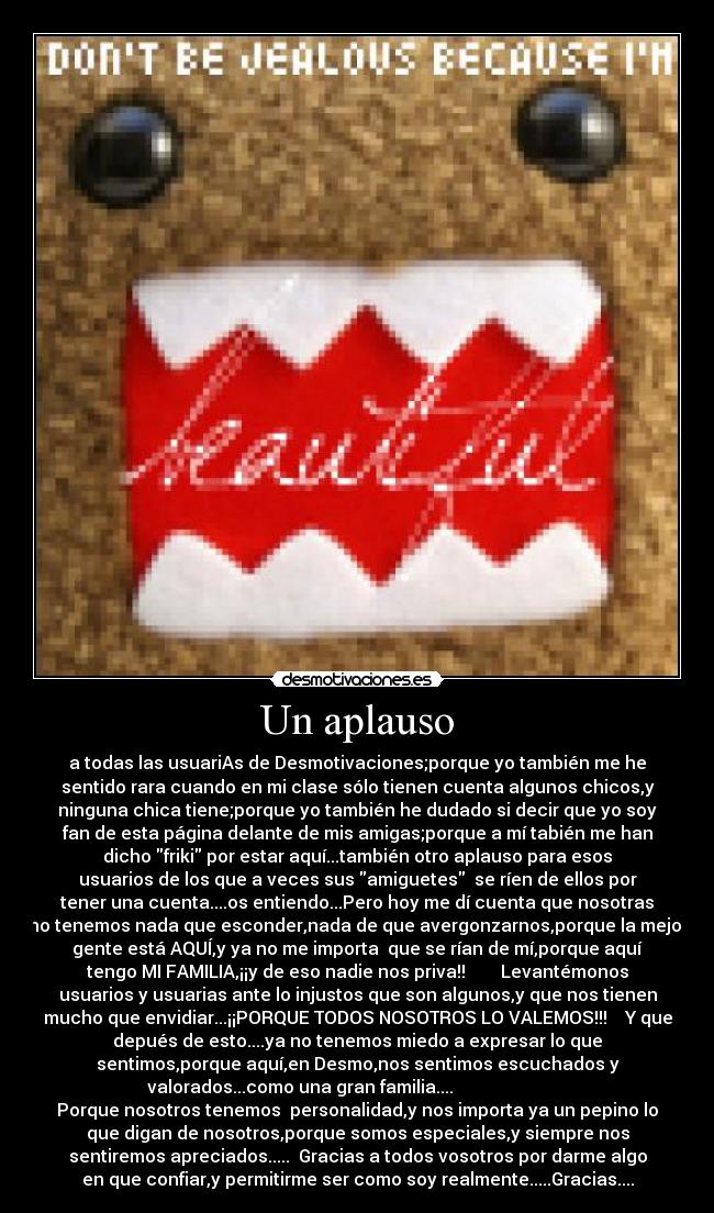 Un aplauso - a todas las usuariAs de Desmotivaciones;porque yo también me he
sentido rara cuando en mi clase sólo tienen cuenta algunos chicos,y
ninguna chica tiene;porque yo también he dudado si decir que yo soy
fan de esta página delante de mis amigas;porque a mí tabién me han
dicho friki por estar aquí...también otro aplauso para esos
usuarios de los que a veces sus amiguetes  se ríen de ellos por
tener una cuenta....os entiendo...Pero hoy me dí cuenta que nosotras
no tenemos nada que esconder,nada de que avergonzarnos,porque la mejor
gente está AQUÍ,y ya no me importa  que se rían de mí,porque aquí
tengo MI FAMILIA,¡¡y de eso nadie nos priva!!        Levantémonos
usuarios y usuarias ante lo injustos que son algunos,y que nos tienen
mucho que envidiar...¡¡PORQUE TODOS NOSOTROS LO VALEMOS!!!    Y que
depués de esto....ya no tenemos miedo a expresar lo que
sentimos,porque aquí,en Desmo,nos sentimos escuchados y
valorados...como una gran familia....                          
Porque nosotros tenemos  personalidad,y nos importa ya un pepino lo
que digan de nosotros,porque somos especiales,y siempre nos
sentiremos apreciados.....  Gracias a todos vosotros por darme algo
en que confiar,y permitirme ser como soy realmente.....Gracias....