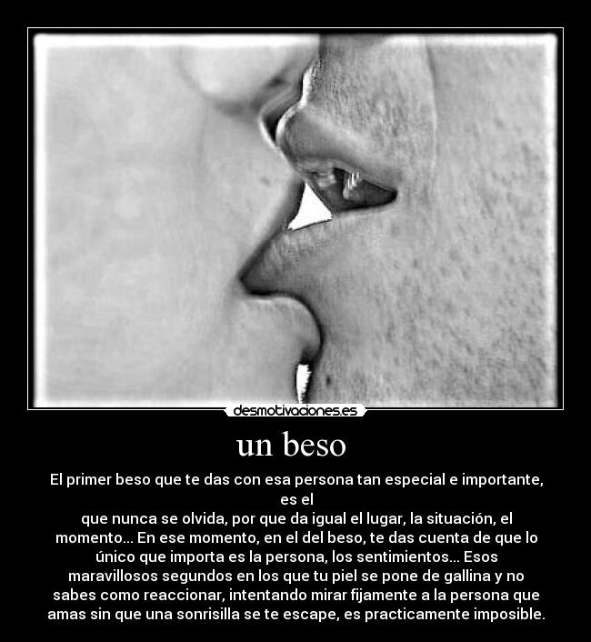 un beso  - El primer beso que te das con esa persona tan especial e importante,
es el
que nunca se olvida, por que da igual el lugar, la situación, el
momento... En ese momento, en el del beso, te das cuenta de que lo
único que importa es la persona, los sentimientos... Esos
maravillosos segundos en los que tu piel se pone de gallina y no
sabes como reaccionar, intentando mirar fijamente a la persona que
amas sin que una sonrisilla se te escape, es practicamente imposible.