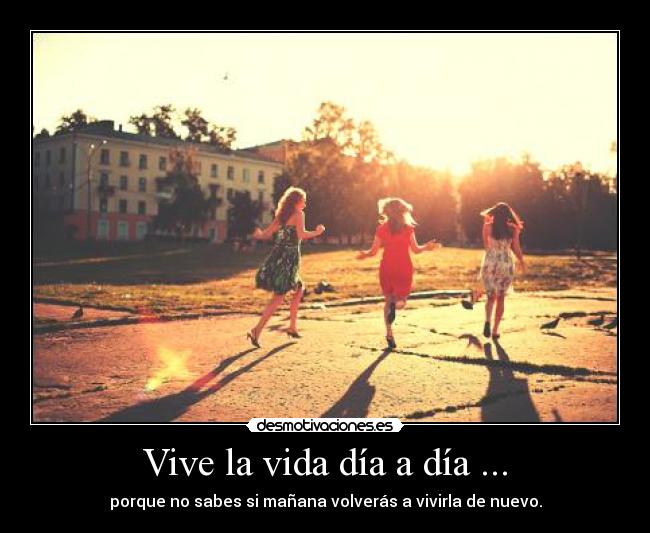 Vive la vida día a día ... - porque no sabes si mañana volverás a vivirla de nuevo.
