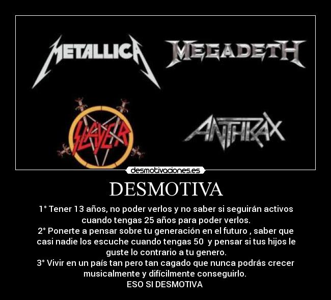 DESMOTIVA - 1° Tener 13 años, no poder verlos y no saber si seguirán activos
cuando tengas 25 años para poder verlos.
2° Ponerte a pensar sobre tu generación en el futuro , saber que
casi nadie los escuche cuando tengas 50 y pensar si tus hijos le
guste lo contrario a tu genero.
3° Vivir en un país tan pero tan cagado que nunca podrás crecer
musicalmente y difícilmente conseguirlo.
ESO SI DESMOTIVA