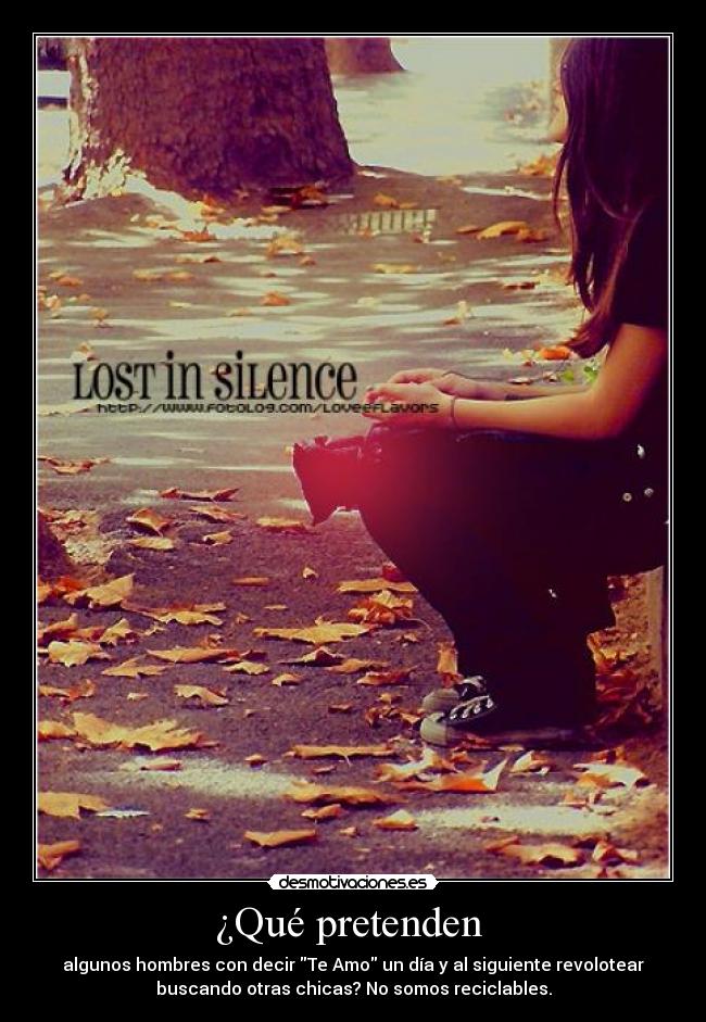 ¿Qué pretenden  - algunos hombres con decir Te Amo un día y al siguiente revolotear
buscando otras chicas? No somos reciclables.