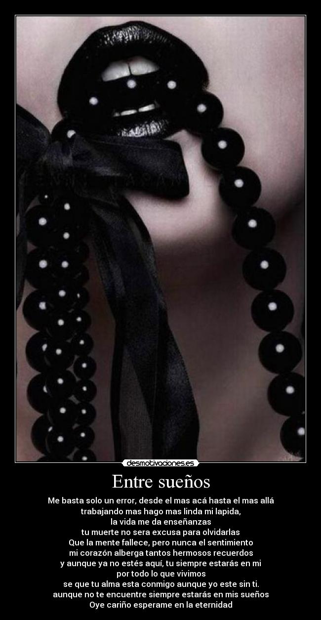 Entre sueños - Me basta solo un error, desde el mas acá hasta el mas allá
trabajando mas hago mas linda mi lapida,
la vida me da enseñanzas
tu muerte no sera excusa para olvidarlas
Que la mente fallece, pero nunca el sentimiento
mi corazón alberga tantos hermosos recuerdos
y aunque ya no estés aquí, tu siempre estarás en mi
por todo lo que vivimos
se que tu alma esta conmigo aunque yo este sin ti.
aunque no te encuentre siempre estarás en mis sueños
Oye cariño esperame en la eternidad