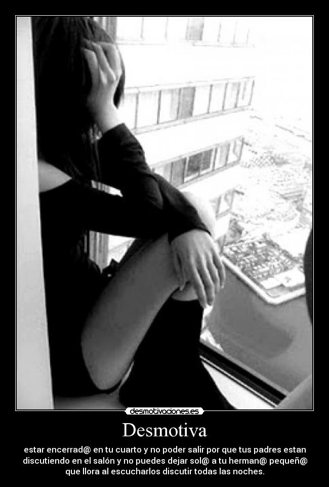 Desmotiva - estar encerrad@ en tu cuarto y no poder salir por que tus padres estan
discutiendo en el salón y no puedes dejar sol@ a tu herman@ pequeñ@
que llora al escucharlos discutir todas las noches.