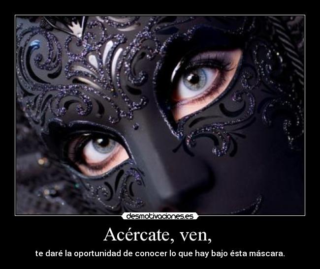 Acércate, ven, - te daré la oportunidad de conocer lo que hay bajo ésta máscara.