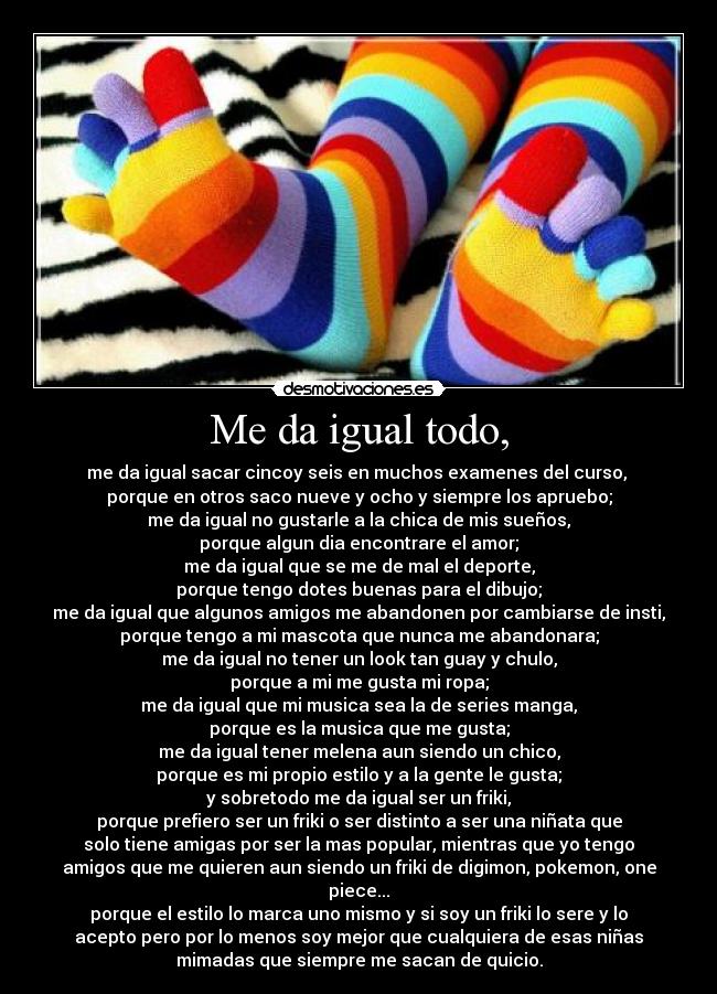 Me da igual todo, - me da igual sacar cincoy seis en muchos examenes del curso,
porque en otros saco nueve y ocho y siempre los apruebo;
me da igual no gustarle a la chica de mis sueños,
porque algun dia encontrare el amor;
me da igual que se me de mal el deporte,
porque tengo dotes buenas para el dibujo;
me da igual que algunos amigos me abandonen por cambiarse de insti,
porque tengo a mi mascota que nunca me abandonara;
me da igual no tener un look tan guay y chulo,
porque a mi me gusta mi ropa;
me da igual que mi musica sea la de series manga,
porque es la musica que me gusta;
me da igual tener melena aun siendo un chico,
porque es mi propio estilo y a la gente le gusta;
y sobretodo me da igual ser un friki,
porque prefiero ser un friki o ser distinto a ser una niñata que
solo tiene amigas por ser la mas popular, mientras que yo tengo
amigos que me quieren aun siendo un friki de digimon, pokemon, one
piece...
porque el estilo lo marca uno mismo y si soy un friki lo sere y lo
acepto pero por lo menos soy mejor que cualquiera de esas niñas
mimadas que siempre me sacan de quicio.