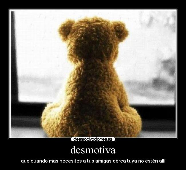 desmotiva - que cuando mas necesites a tus amigas cerca tuya no estén allí