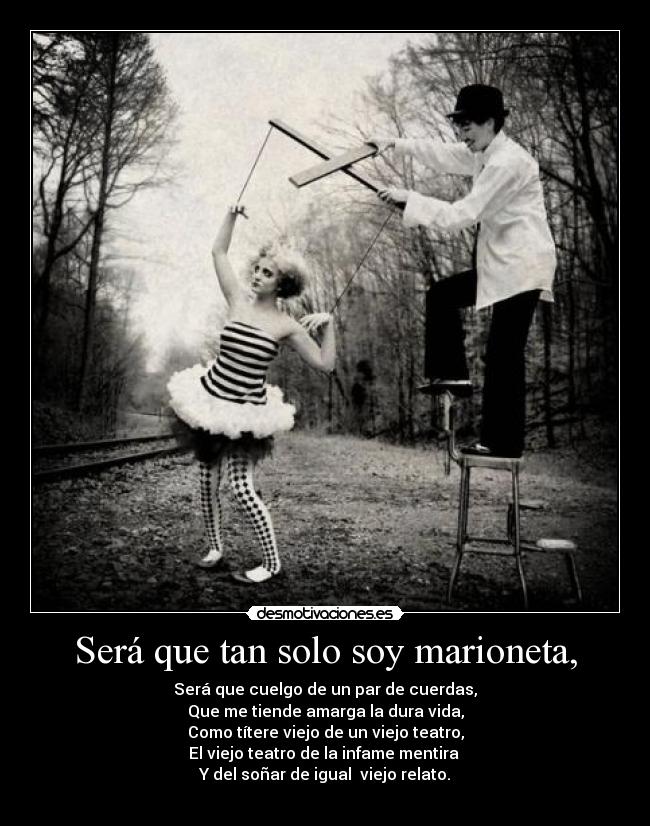 Será que tan solo soy marioneta, - Será que cuelgo de un par de cuerdas,
Que me tiende amarga la dura vida,
Como títere viejo de un viejo teatro,
El viejo teatro de la infame mentira
Y del soñar de igual viejo relato.
