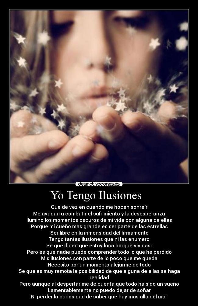 Yo Tengo Ilusiones   - Que de vez en cuando me hocen sonreír
Me ayudan a combatir el sufrimiento y la desesperanza
Ilumino los momentos oscuros de mi vida con alguna de ellas
Porque mi sueño mas grande es ser parte de las estrellas
Ser libre en la inmensidad del firmamento
Tengo tantas ilusiones que ni las enumero
Se que dicen que estoy loca porque vivir así
Pero es que nadie puede comprender todo lo que he perdido
Mis ilusiones son parte de lo poco que me queda
Necesito por un momento alejarme de todo
Se que es muy remota la posibilidad de que alguna de ellas se haga realidad
Pero aunque al despertar me de cuenta que todo ha sido un sueño
Lamentablemente no puedo dejar de soñar
Ni perder la curiosidad de saber que hay mas allá del mar