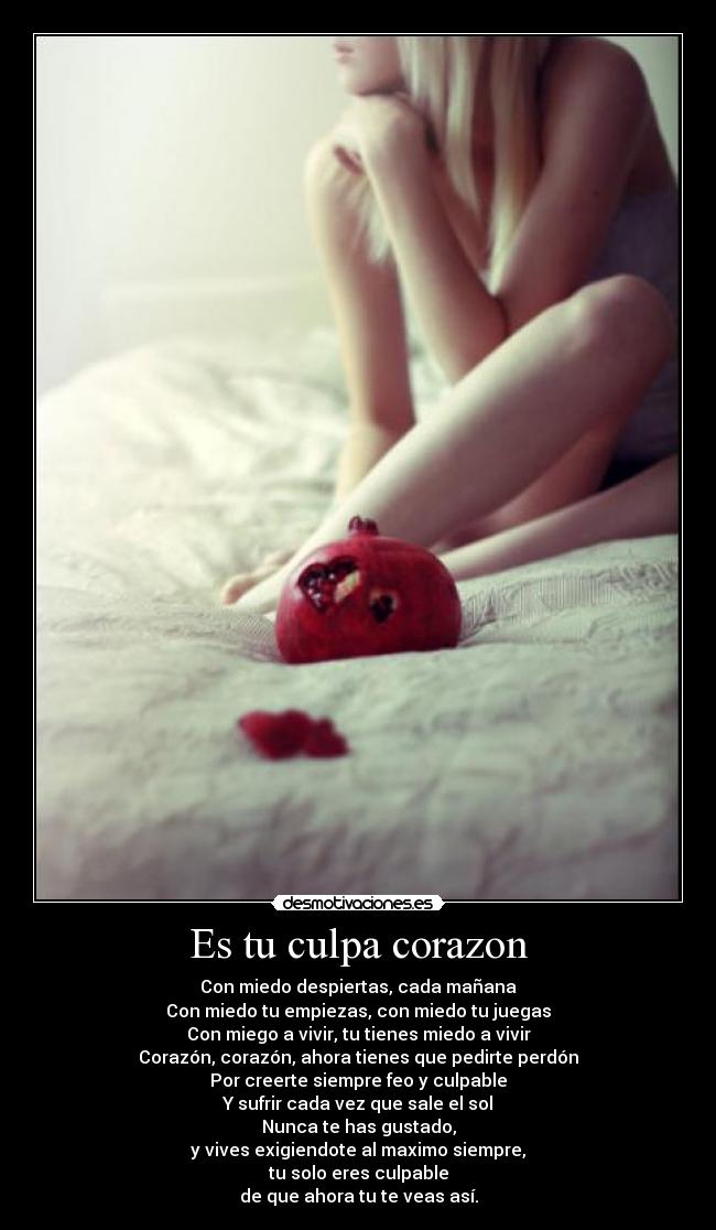 Es tu culpa corazon - Con miedo despiertas, cada mañana
Con miedo tu empiezas, con miedo tu juegas
Con miego a vivir, tu tienes miedo a vivir
Corazón, corazón, ahora tienes que pedirte perdón
Por creerte siempre feo y culpable
Y sufrir cada vez que sale el sol
Nunca te has gustado,
y vives exigiendote al maximo siempre,
tu solo eres culpable
de que ahora tu te veas así.