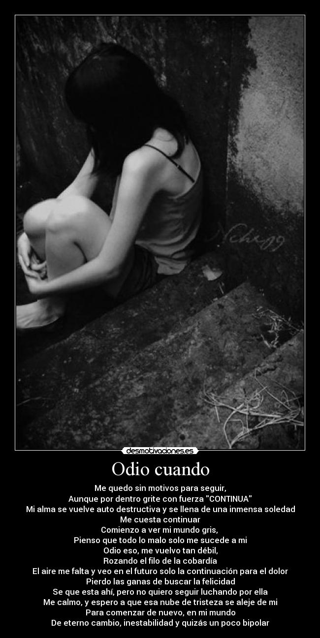 Odio cuando - Me quedo sin motivos para seguir,
Aunque por dentro grite con fuerza CONTINUA
Mi alma se vuelve auto destructiva y se llena de una inmensa soledad
Me cuesta continuar
Comienzo a ver mi mundo gris, 
Pienso que todo lo malo solo me sucede a mi
Odio eso, me vuelvo tan débil,
Rozando el filo de la cobardía
El aire me falta y veo en el futuro solo la continuación para el dolor
Pierdo las ganas de buscar la felicidad
Se que esta ahí, pero no quiero seguir luchando por ella
Me calmo, y espero a que esa nube de tristeza se aleje de mi
Para comenzar de nuevo, en mi mundo
De eterno cambio, inestabilidad y quizás un poco bipolar