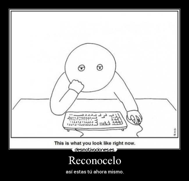 Reconocelo - así estas tú ahora mismo.