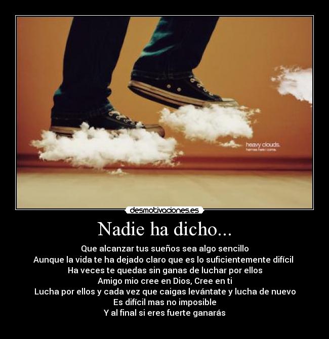 Nadie ha dicho... - Que alcanzar tus sueños sea algo sencillo
Aunque la vida te ha dejado claro que es lo suficientemente difícil 
Ha veces te quedas sin ganas de luchar por ellos
Amigo mio cree en Dios, Cree en ti
Lucha por ellos y cada vez que caigas levántate y lucha de nuevo
Es difícil mas no imposible
Y al final si eres fuerte ganarás
