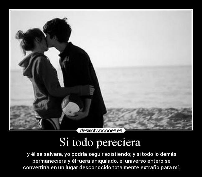 Si todo pereciera - y él se salvara, yo podría seguir existiendo; y si todo lo demás
permaneciera y él fuera aniquilado, el universo entero se
convertiría en un lugar desconocido totalmente extraño para mí.