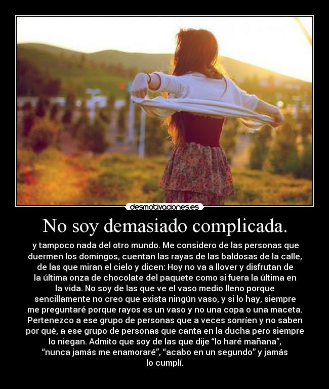 No soy demasiado complicada. - y tampoco nada del otro mundo. Me considero de las personas que
duermen los domingos, cuentan las rayas de las baldosas de la calle,
de las que miran el cielo y dicen: Hoy no va a llover y disfrutan de
la última onza de chocolate del paquete como si fuera la última en
la vida. No soy de las que ve el vaso medio lleno porque
sencillamente no creo que exista ningún vaso, y si lo hay, siempre
me preguntaré porque rayos es un vaso y no una copa o una maceta.
Pertenezco a ese grupo de personas que a veces sonríen y no saben
por qué, a ese grupo de personas que canta en la ducha pero siempre
lo niegan. Admito que soy de las que dije “lo haré mañana”,
“nunca jamás me enamoraré”, “acabo en un segundo” y jamás
lo cumplí.
