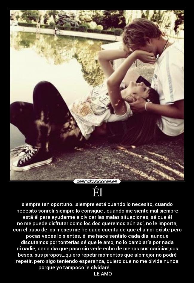 Él - siempre tan oportuno...siempre está cuando lo necesito, cuando
necesito sonreír siempre lo consigue , cuando me siento mal siempre
está él para ayudarme a olvidar las malas situaciones, sé que él
no me puede disfrutar como los dos queremos aún así, no le importa,
con el paso de los meses me he dado cuenta de que el amor existe pero
pocas veces lo sientes, él me hace sentirlo cada día, aunque
discutamos por tonterías sé que le amo, no lo cambiaría por nada
ni nadie, cada día que paso sin verle echo de menos sus caricias,sus
besos, sus piropos...quiero repetir momentos que alomejor no podré
repetir, pero sigo teniendo esperanza, quiero que no me olvide nunca
porque yo tampoco le olvidaré.
LE AMO♥