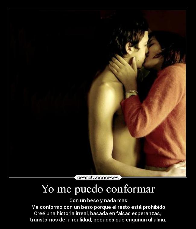 Yo me puedo conformar - Con un beso y nada mas
Me conformo con un beso porque el resto está prohibido
Creé una historia irreal, basada en falsas esperanzas, 
transtornos de la realidad, pecados que engañan al alma.