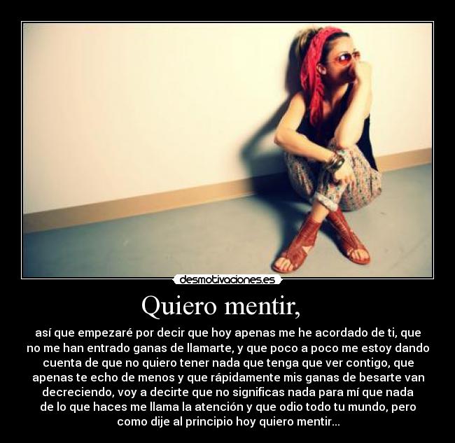 Quiero mentir, - así que empezaré por decir que hoy apenas me he acordado de ti, que
no me han entrado ganas de llamarte, y que poco a poco me estoy dando
cuenta de que no quiero tener nada que tenga que ver contigo, que
apenas te echo de menos y que rápidamente mis ganas de besarte van
decreciendo, voy a decirte que no significas nada para mí que nada
de lo que haces me llama la atención y que odio todo tu mundo, pero
como dije al principio hoy quiero mentir...