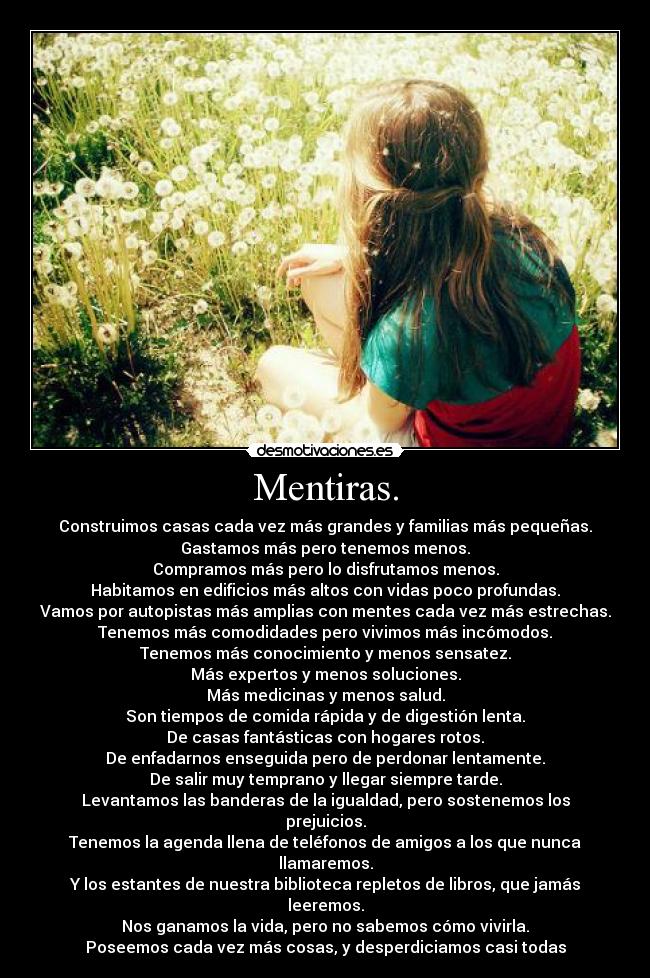 Mentiras. - Construimos casas cada vez más grandes y familias más pequeñas.
Gastamos más pero tenemos menos.
Compramos más pero lo disfrutamos menos.
Habitamos en edificios más altos con vidas poco profundas.
Vamos por autopistas más amplias con mentes cada vez más estrechas.
Tenemos más comodidades pero vivimos más incómodos.
Tenemos más conocimiento y menos sensatez.
Más expertos y menos soluciones.
Más medicinas y menos salud.
Son tiempos de comida rápida y de digestión lenta.
De casas fantásticas con hogares rotos.
De enfadarnos enseguida pero de perdonar lentamente.
De salir muy temprano y llegar siempre tarde.
Levantamos las banderas de la igualdad, pero sostenemos los prejuicios.
Tenemos la agenda llena de teléfonos de amigos a los que nunca llamaremos.
Y los estantes de nuestra biblioteca repletos de libros, que jamás leeremos.
Nos ganamos la vida, pero no sabemos cómo vivirla.
Poseemos cada vez más cosas, y desperdiciamos casi todas