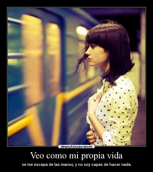 Veo como mi propia vida - se me escapa de las manos, y no soy capaz de hacer nada.