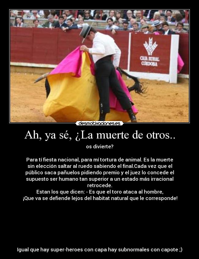 Ah, ya sé, ¿La muerte de otros.. - os divierte?
Para tí fiesta nacional, para mí tortura de animal. Es la muerte
sin elección saltar al ruedo sabiendo el final.Cada vez que el
público saca pañuelos pidiendo premio y el juez lo concede el
supuesto ser humano tan superior a un estado más irracional
retrocede.
Estan los que dicen: - Es que el toro ataca al hombre,
¡Que va se defiende lejos del habitat natural que le corresponde!
Igual que hay super-heroes con capa hay subnormales con capote ;)