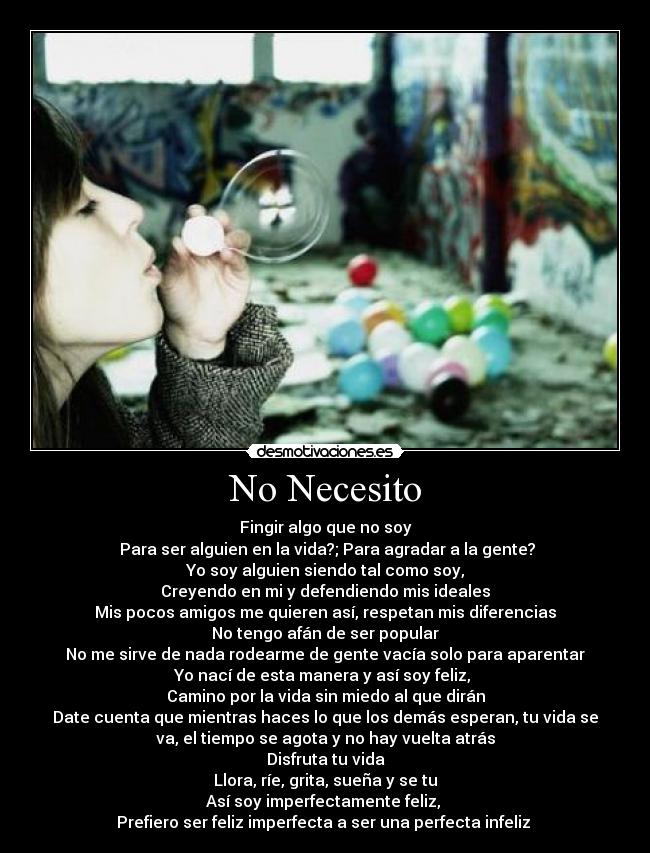 No Necesito - Fingir algo que no soy
 Para ser alguien en la vida?; Para agradar a la gente?
Yo soy alguien siendo tal como soy,
Creyendo en mi y defendiendo mis ideales
Mis pocos amigos me quieren así, respetan mis diferencias
No tengo afán de ser popular
No me sirve de nada rodearme de gente vacía solo para aparentar
Yo nací de esta manera y así soy feliz, 
Camino por la vida sin miedo al que dirán
Date cuenta que mientras haces lo que los demás esperan, tu vida se
va, el tiempo se agota y no hay vuelta atrás
Disfruta tu vida
Llora, ríe, grita, sueña y se tu
Así soy imperfectamente feliz, 
Prefiero ser feliz imperfecta a ser una perfecta infeliz 