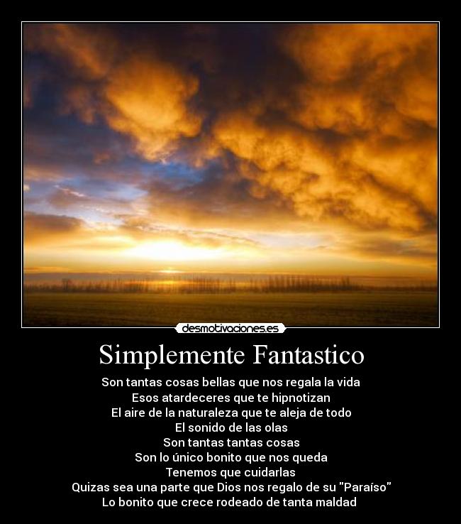 Simplemente Fantastico - Son tantas cosas bellas que nos regala la vida
Esos atardeceres que te hipnotizan
El aire de la naturaleza que te aleja de todo
El sonido de las olas
Son tantas tantas cosas
Son lo único bonito que nos queda
Tenemos que cuidarlas
Quizas sea una parte que Dios nos regalo de su Paraíso
Lo bonito que crece rodeado de tanta maldad 