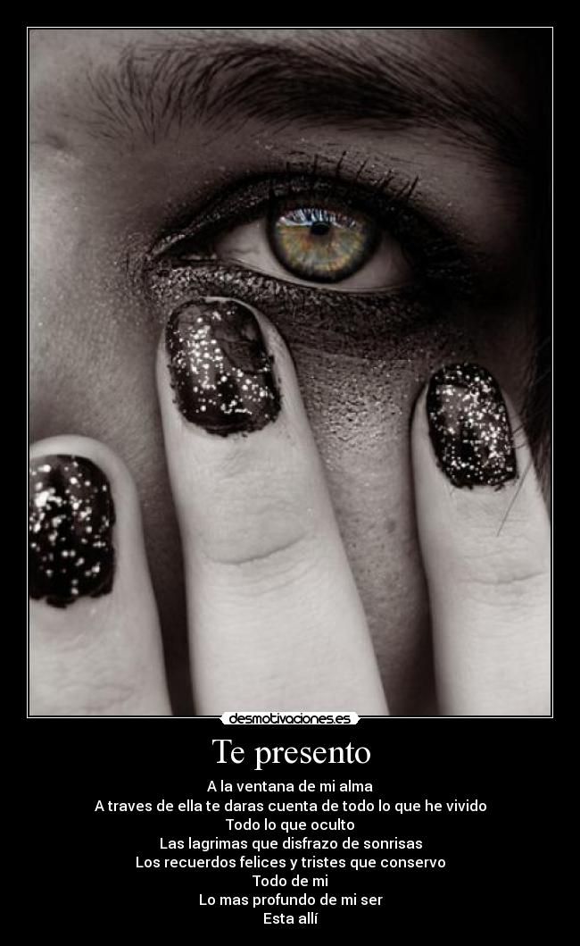 Te presento - A la ventana de mi alma
A traves de ella te daras cuenta de todo lo que he vivido
Todo lo que oculto
Las lagrimas que disfrazo de sonrisas
Los recuerdos felices y tristes que conservo
Todo de mi
Lo mas profundo de mi ser
Esta allí