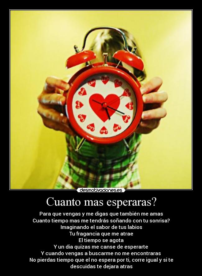 Cuanto mas esperaras? - Para que vengas y me digas que también me amas
Cuanto tiempo mas me tendrás soñando con tu sonrisa?
Imaginando el sabor de tus labios
Tu fragancia que me atrae
El tiempo se agota
Y un dia quizas me canse de esperarte
Y cuando vengas a buscarme no me encontraras
No pierdas tiempo que el no espera por ti, corre igual y si te descuidas te dejara atras