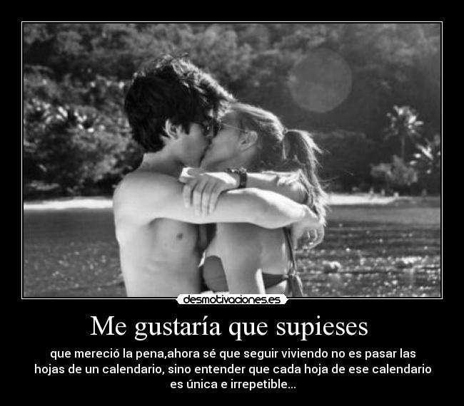 Me gustaría que supieses - que mereció la pena,ahora sé que seguir viviendo no es pasar las
hojas de un calendario, sino entender que cada hoja de ese calendario
es única e irrepetible...