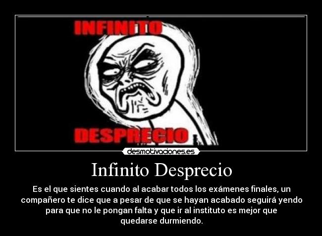 Infinito Desprecio - Es el que sientes cuando al acabar todos los exámenes finales, un
compañero te dice que a pesar de que se hayan acabado seguirá yendo
para que no le pongan falta y que ir al instituto es mejor que
quedarse durmiendo.