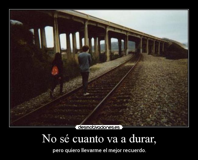 No sé cuanto va a durar, - pero quiero llevarme el mejor recuerdo.