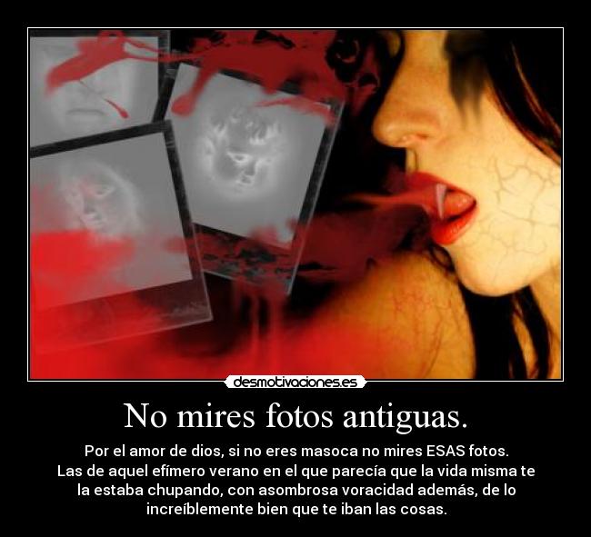 No mires fotos antiguas. - Por el amor de dios, si no eres masoca no mires ESAS fotos.
Las de aquel efímero verano en el que parecía que la vida misma te
la estaba chupando, con asombrosa voracidad además, de lo
increíblemente bien que te iban las cosas.